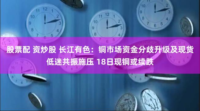 股票配 资炒股 长江有色：铜市场资金分歧升级及现货低迷共振施压 18日现铜或续跌