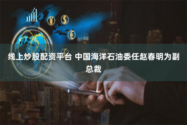线上炒股配资平台 中国海洋石油委任赵春明为副总裁