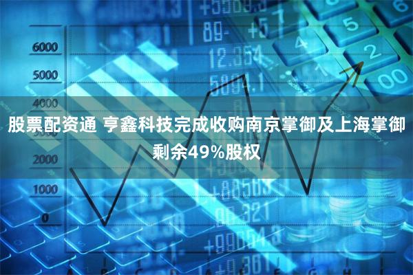 股票配资通 亨鑫科技完成收购南京掌御及上海掌御剩余49%股权