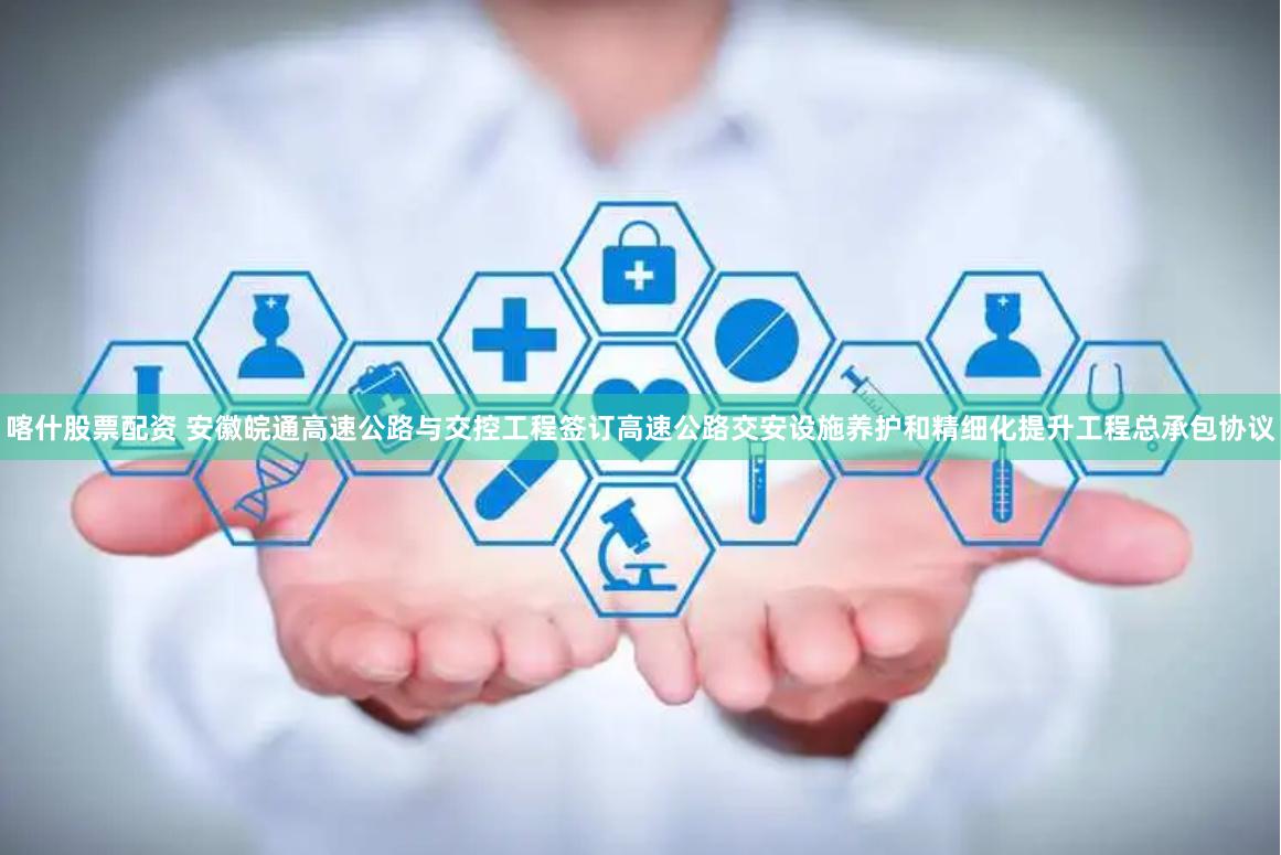 喀什股票配资 安徽皖通高速公路与交控工程签订高速公路交安设施养护和精细化提升工程总承包协议