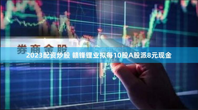 2023配资炒股 赣锋锂业拟每10股A股派8元现金