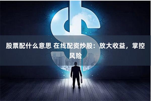 股票配什么意思 在线配资炒股：放大收益，掌控风险