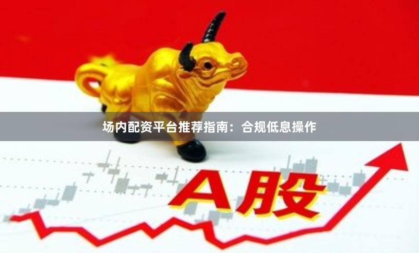 场内配资平台推荐指南：合规低息操作