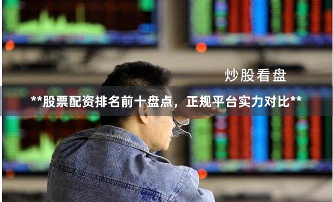 **股票配资排名前十盘点，正规平台实力对比**